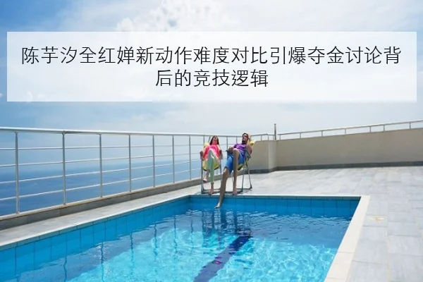 陈芋汐全红婵新动作难度对比引爆夺金讨论背后的竞技逻辑