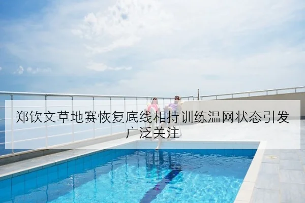 郑钦文草地赛恢复底线相持训练温网状态引发广泛关注（MKSports）